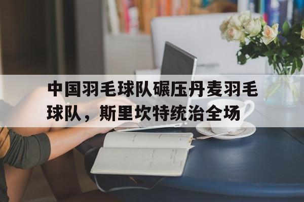 开云平台-关于中国羽毛球队碾压丹麦羽毛球队，斯里坎特统治全场的信息